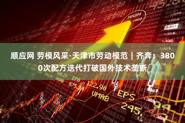 顺应网 劳模风采·天津市劳动模范｜齐奔：3800次配方迭代打破国外技术垄断