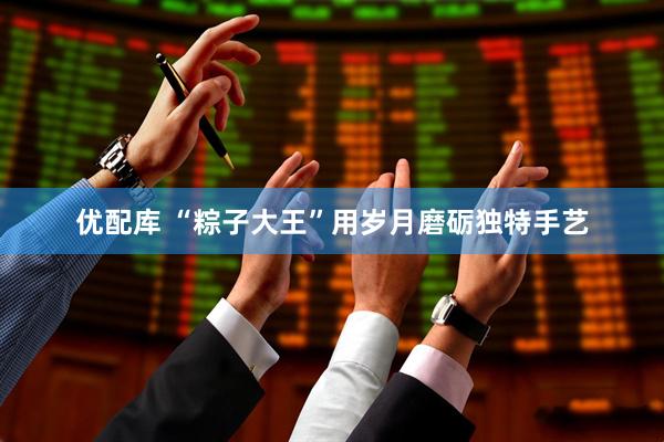 优配库 “粽子大王”用岁月磨砺独特手艺