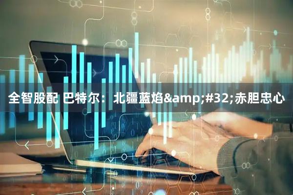 全智股配 巴特尔：北疆蓝焰&#32;赤胆忠心