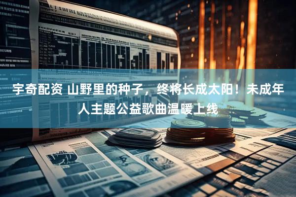 宇奇配资 山野里的种子，终将长成太阳！未成年人主题公益歌曲温暖上线