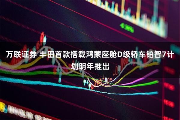 万联证券 丰田首款搭载鸿蒙座舱D级轿车铂智7计划明年推出