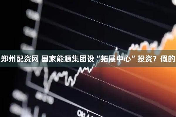 郑州配资网 国家能源集团设“拓展中心”投资？假的