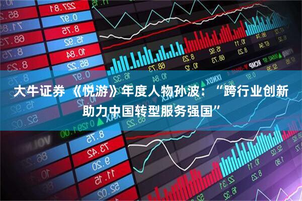 大牛证券 《悦游》年度人物孙波：“跨行业创新助力中国转型服务强国”