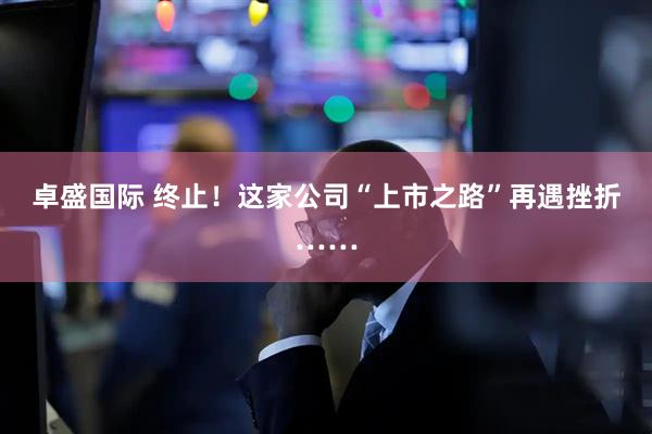 卓盛国际 终止！这家公司“上市之路”再遇挫折……