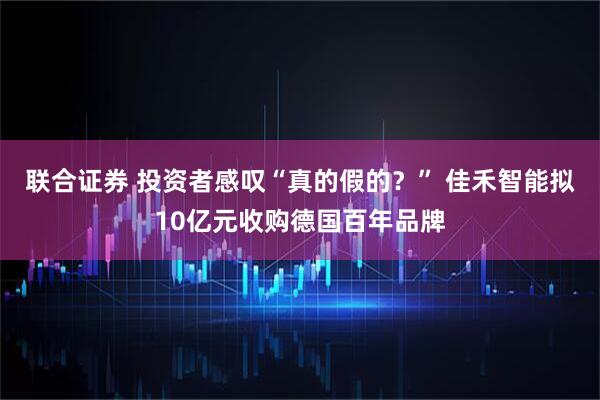 联合证券 投资者感叹“真的假的？” 佳禾智能拟10亿元收购德国百年品牌