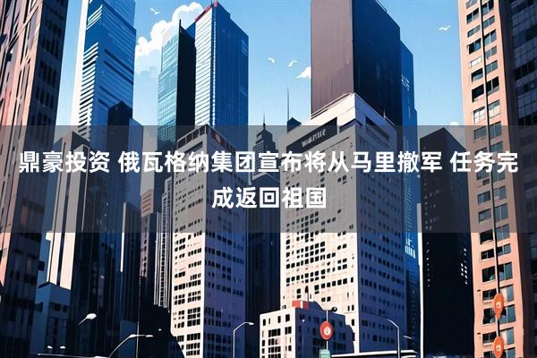 鼎豪投资 俄瓦格纳集团宣布将从马里撤军 任务完成返回祖国