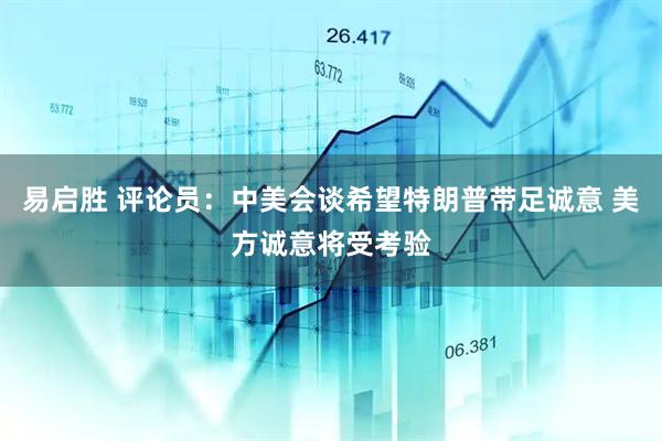 易启胜 评论员：中美会谈希望特朗普带足诚意 美方诚意将受考验