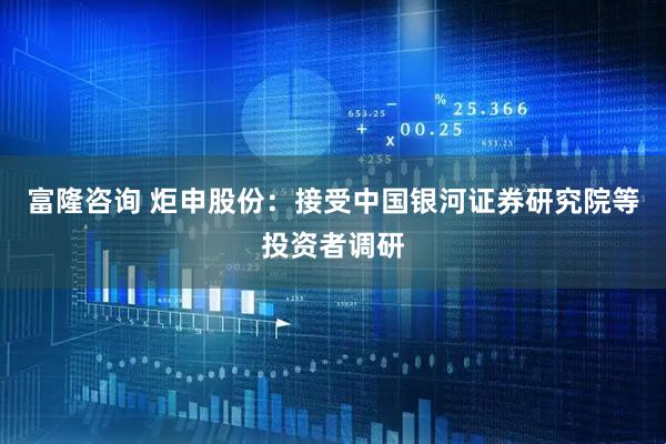 富隆咨询 炬申股份：接受中国银河证券研究院等投资者调研