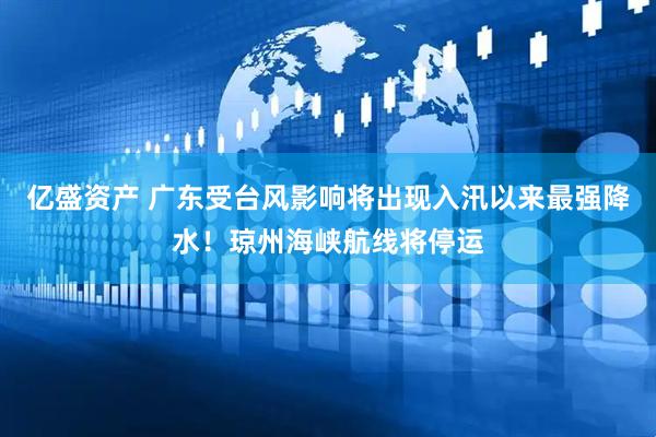 亿盛资产 广东受台风影响将出现入汛以来最强降水！琼州海峡航线将停运