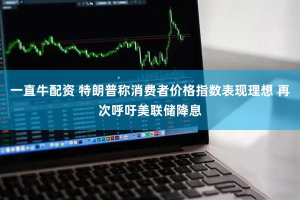 一直牛配资 特朗普称消费者价格指数表现理想 再次呼吁美联储降息