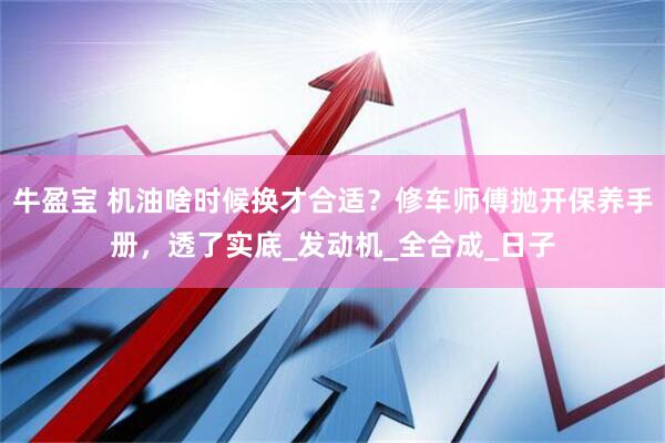 牛盈宝 机油啥时候换才合适？修车师傅抛开保养手册，透了实底_发动机_全合成_日子