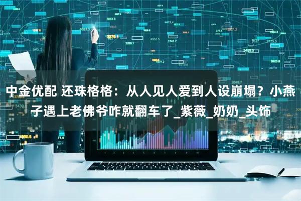 中金优配 还珠格格：从人见人爱到人设崩塌？小燕子遇上老佛爷咋就翻车了_紫薇_奶奶_头饰