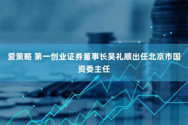 爱策略 第一创业证券董事长吴礼顺出任北京市国资委主任
