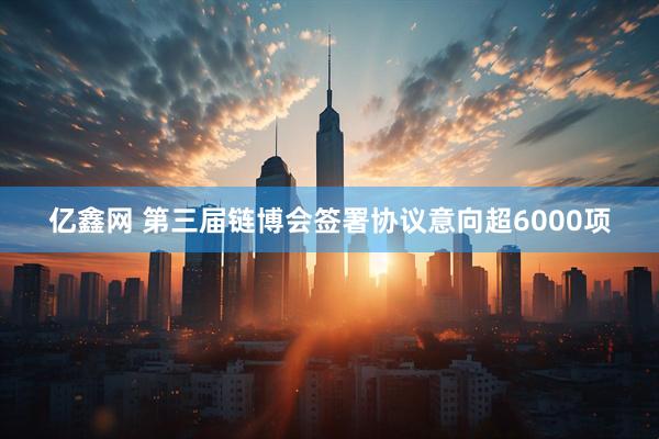 亿鑫网 第三届链博会签署协议意向超6000项