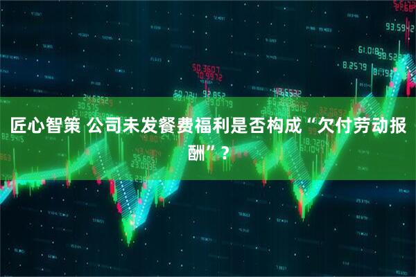 匠心智策 公司未发餐费福利是否构成“欠付劳动报酬”？