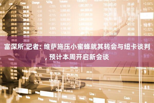 富深所 记者: 维萨施压小蜜蜂就其转会与纽卡谈判, 预计本周开启新会谈