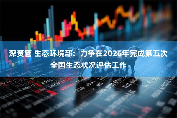 深资管 生态环境部：力争在2026年完成第五次全国生态状况评估工作
