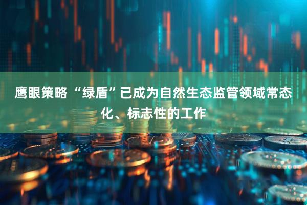 鹰眼策略 “绿盾”已成为自然生态监管领域常态化、标志性的工作