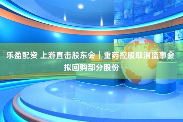 乐盈配资 上游直击股东会｜重药控股取消监事会 拟回购部分股份