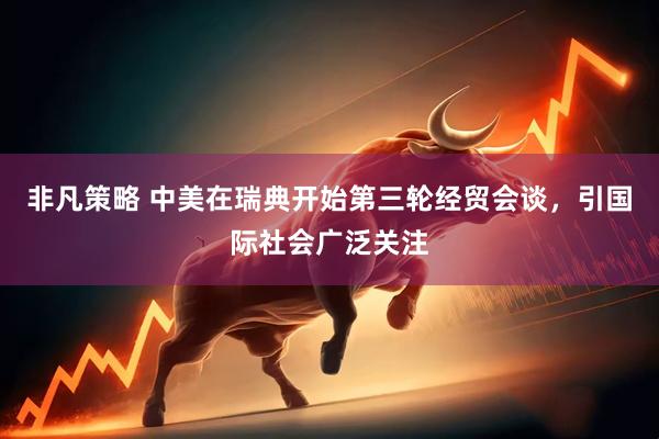 非凡策略 中美在瑞典开始第三轮经贸会谈，引国际社会广泛关注