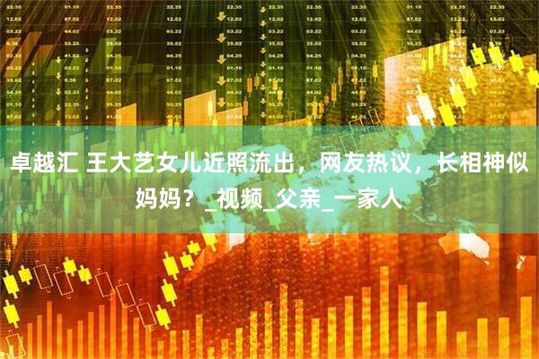 卓越汇 王大艺女儿近照流出，网友热议，长相神似妈妈？_视频_父亲_一家人