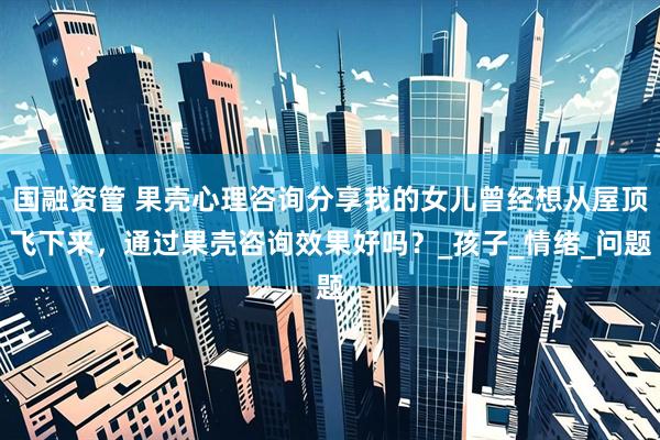 国融资管 果壳心理咨询分享我的女儿曾经想从屋顶飞下来，通过果壳咨询效果好吗？_孩子_情绪_问题