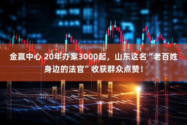 金赢中心 20年办案3000起，山东这名“老百姓身边的法官”收获群众点赞！