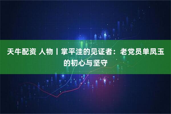 天牛配资 人物丨掌平洼的见证者：老党员单凤玉的初心与坚守
