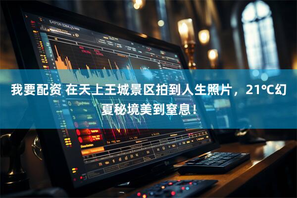 我要配资 在天上王城景区拍到人生照片，21℃幻夏秘境美到窒息！