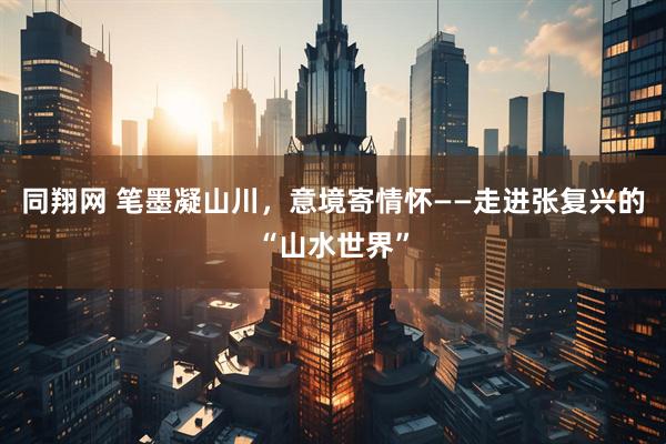同翔网 笔墨凝山川，意境寄情怀——走进张复兴的“山水世界”