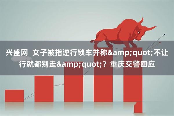 兴盛网  女子被指逆行锁车并称&quot;不让行就都别走&quot;？重庆交警回应