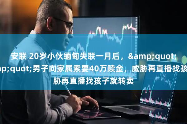 安联 20岁小伙缅甸失联一月后，&quot;园区&quot;男子向家属索要40万赎金，威胁再直播找孩子就转卖