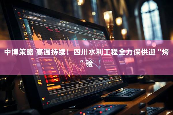 中博策略 高温持续！四川水利工程全力保供迎“烤”验