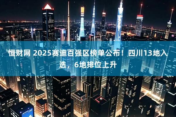 恒财网 2025赛迪百强区榜单公布！四川13地入选，6地排位上升