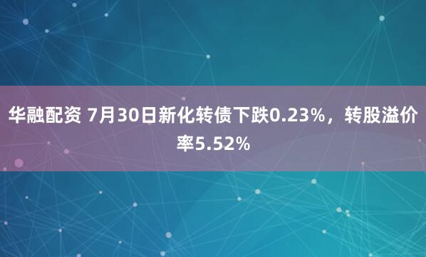 华融配资 7月30日新化转债下跌0.23%，转股溢价率5.52%