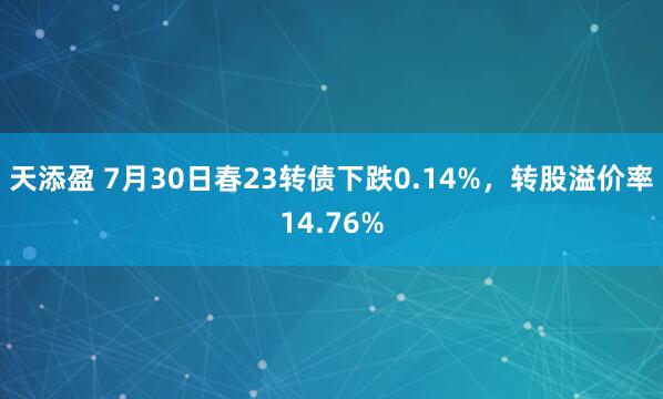 天添盈 7月30日春23转债下跌0.14%，转股溢价率14.76%
