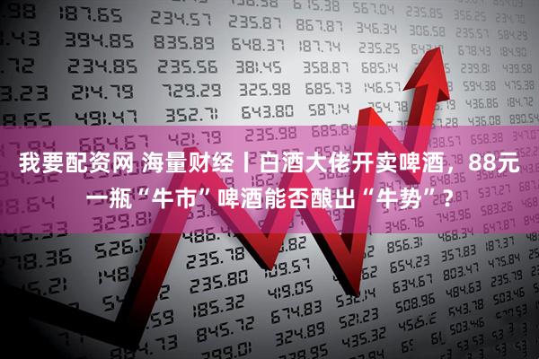 我要配资网 海量财经丨白酒大佬开卖啤酒，88元一瓶“牛市”啤酒能否酿出“牛势”？