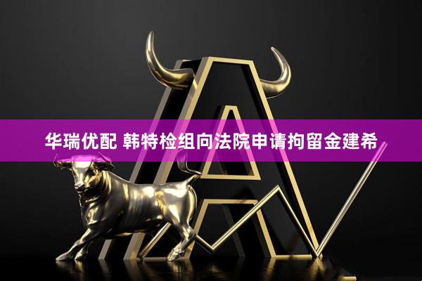 华瑞优配 韩特检组向法院申请拘留金建希
