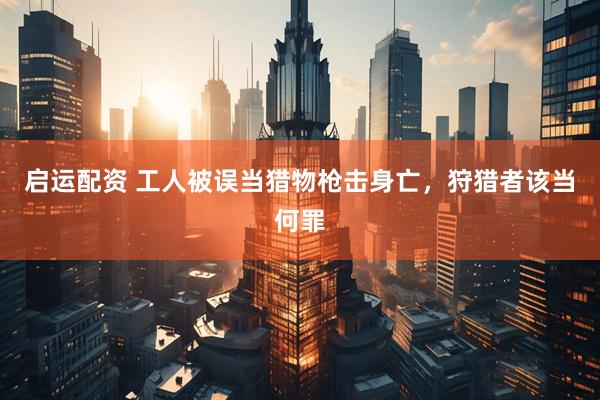 启运配资 工人被误当猎物枪击身亡，狩猎者该当何罪