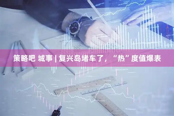 策略吧 城事 | 复兴岛堵车了，“热”度值爆表