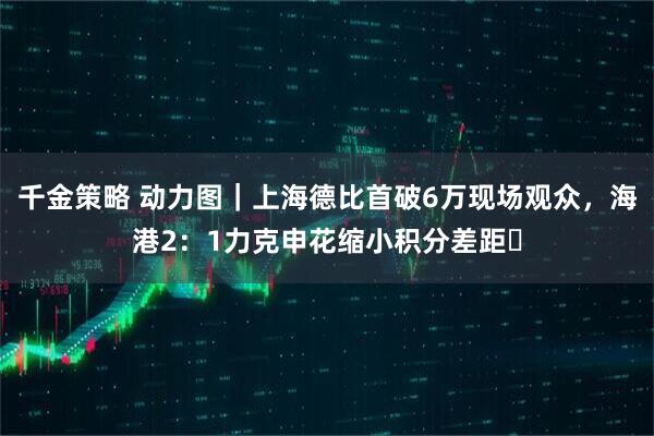 千金策略 动力图｜上海德比首破6万现场观众，海港2：1力克申花缩小积分差距​