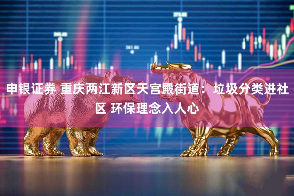申银证券 重庆两江新区天宫殿街道：垃圾分类进社区 环保理念入人心