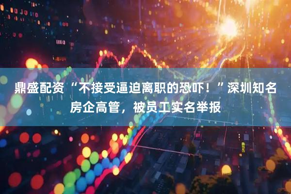 鼎盛配资 “不接受逼迫离职的恐吓！”深圳知名房企高管，被员工实名举报