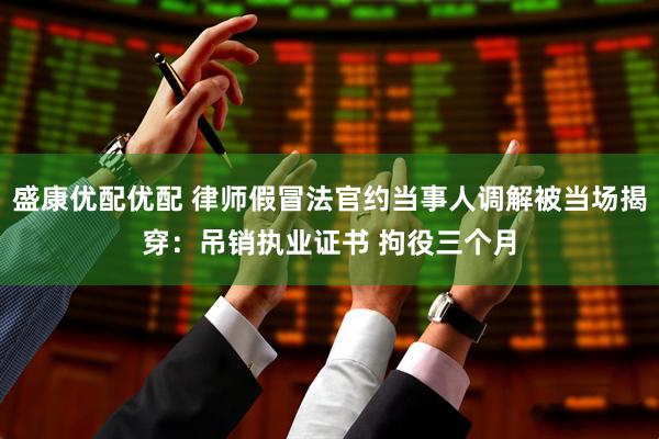 盛康优配优配 律师假冒法官约当事人调解被当场揭穿：吊销执业证书 拘役三个月