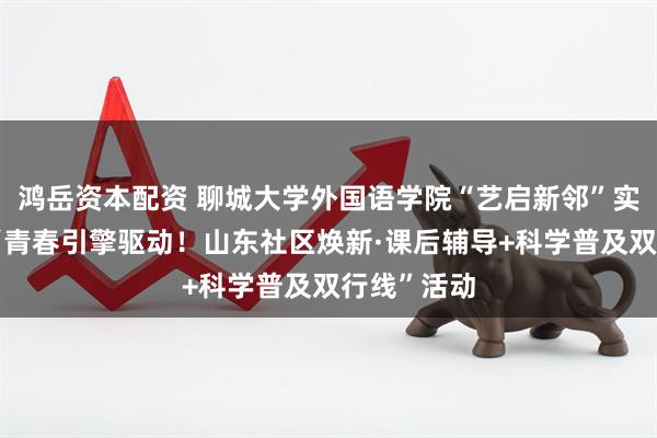 鸿岳资本配资 聊城大学外国语学院“艺启新邻”实践队举办“青春引擎驱动!山东社区焕新·课后辅导+科学普及双行线”活动
