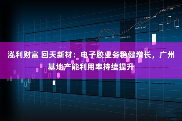 泓利财富 回天新材:电子胶业务稳健增长,广州基地产能利用率持续提升