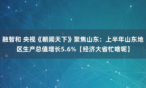 融智和 央视《朝闻天下》聚焦山东：上半年山东地区生产总值增长5.6%【经济大省忙啥呢】