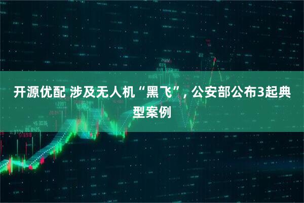 开源优配 涉及无人机“黑飞”, 公安部公布3起典型案例
