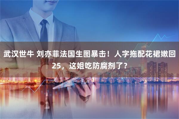 武汉世牛 刘亦菲法国生图暴击！人字拖配花裙嫩回25，这姐吃防腐剂了？