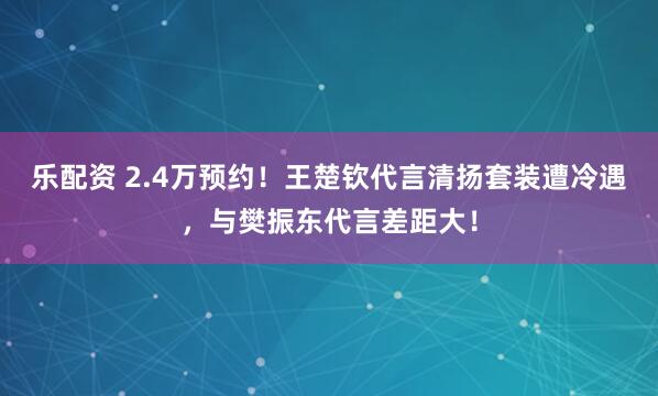 乐配资 2.4万预约!王楚钦代言清扬套装遭冷遇,与樊振东代言差距大!